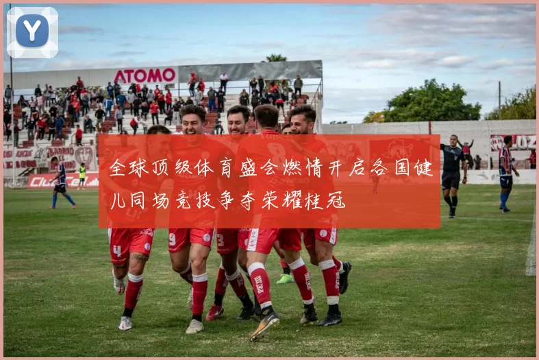 全球顶级体育盛会燃情开启各国健儿同场竞技争夺荣耀桂冠