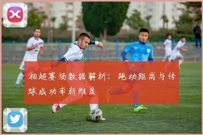 湘超赛场数据解析：跑动距离与传球成功率新维度