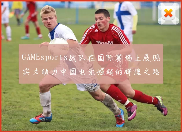 GAMEsports战队在国际赛场上展现实力助力中国电竞崛起的辉煌之路