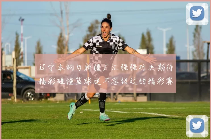 辽宁本钢与新疆广汇强强对决期待精彩碰撞篮球迷不容错过的精彩赛事