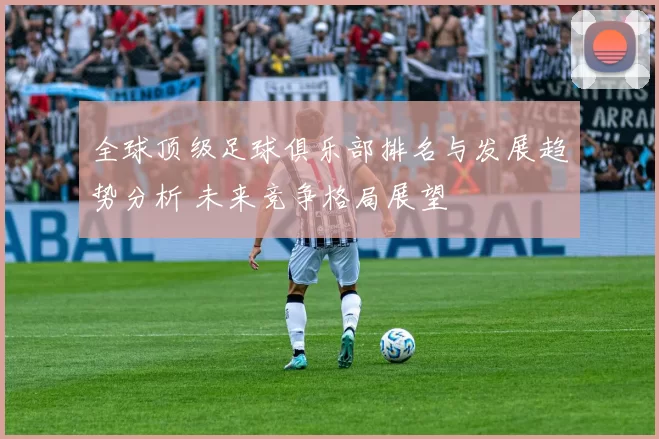 全球顶级足球俱乐部排名与发展趋势分析 未来竞争格局展望