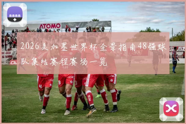 2026美加墨世界杯全景指南48强球队集结赛程赛场一览