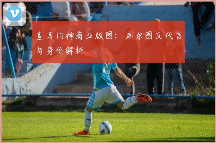 皇马门神商业版图：库尔图瓦代言与身价解析