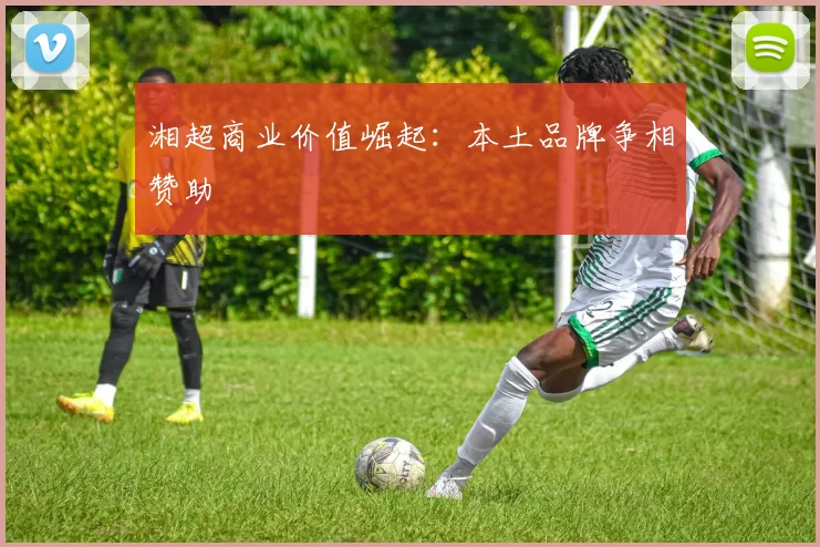 湘超商业价值崛起：本土品牌争相赞助