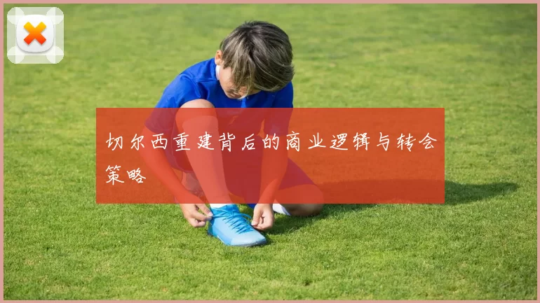 切尔西重建背后的商业逻辑与转会策略