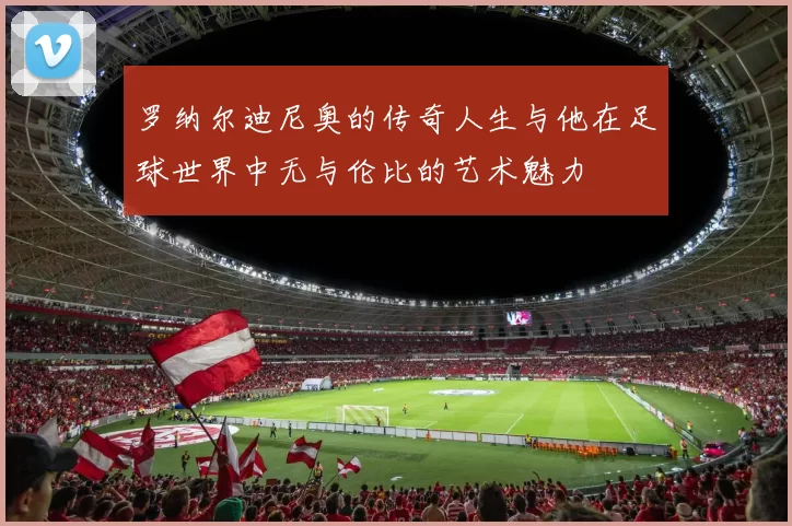 罗纳尔迪尼奥的传奇人生与他在足球世界中无与伦比的艺术魅力