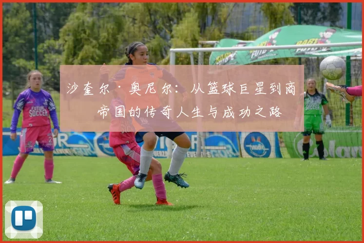 沙奎尔·奥尼尔：从篮球巨星到商业帝国的传奇人生与成功之路