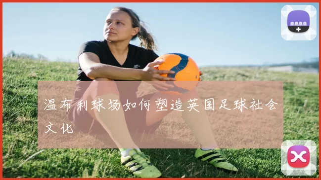 温布利球场如何塑造英国足球社会文化