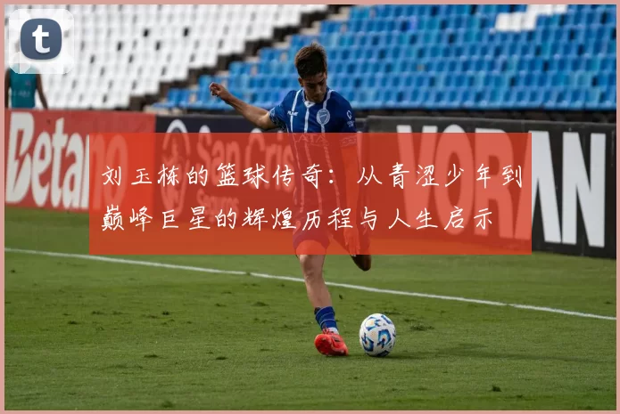 刘玉栋的篮球传奇：从青涩少年到巅峰巨星的辉煌历程与人生启示