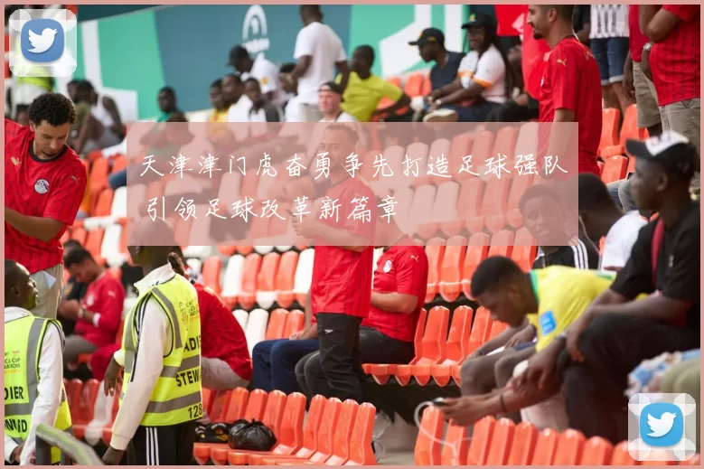 天津津门虎奋勇争先打造足球强队 引领足球改革新篇章