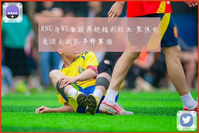 RNG与WE激战再起精彩对决 聚焦电竞顶尖战队争锋赛场